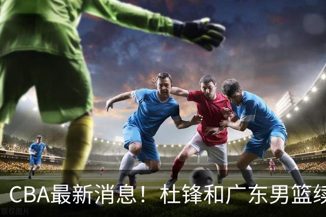 CBA最新消息！杜锋和广东男篮续约四年，浙江官宣续约法莱卡斯，郭艾伦续约遇阻